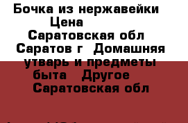 Бочка из нержавейки › Цена ­ 2 500 - Саратовская обл., Саратов г. Домашняя утварь и предметы быта » Другое   . Саратовская обл.